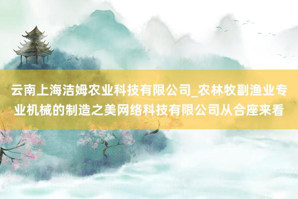 云南上海洁姆农业科技有限公司_农林牧副渔业专业机械的制造之美网络科技有限公司从合座来看
