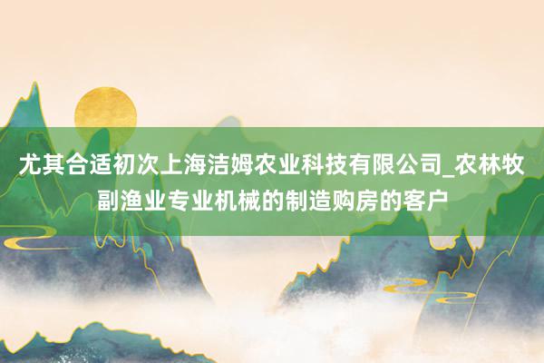 尤其合适初次上海洁姆农业科技有限公司_农林牧副渔业专业机械的制造购房的客户