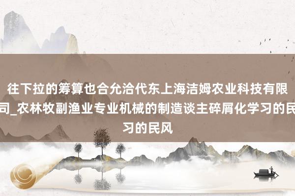 往下拉的筹算也合允洽代东上海洁姆农业科技有限公司_农林牧副渔业专业机械的制造谈主碎屑化学习的民风